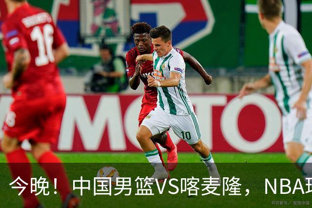 今晚！中国男篮VS喀麦隆，NBA球员杨瀚森缺阵，CBA球员领衔，CCTV5无直播