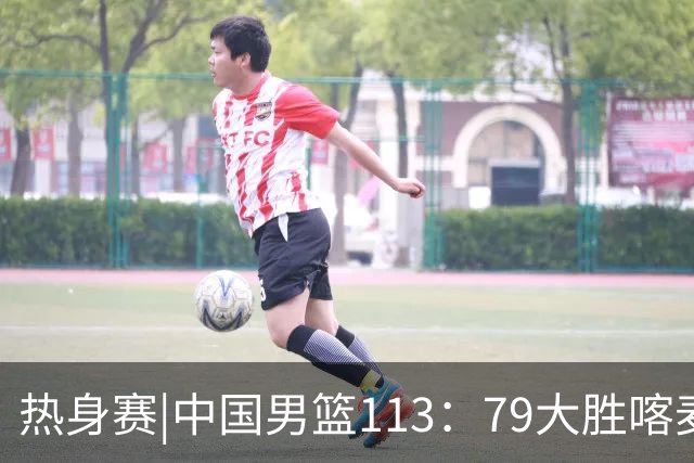 热身赛|中国男篮113：79大胜喀麦隆男篮，6人得分上双